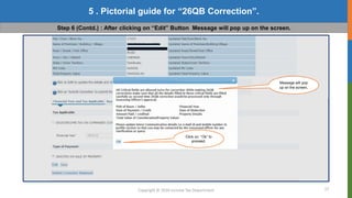 17
Copyright © 2016 Income Tax Department
5 . Pictorial guide for “26QB Correction”.
Step 6 (Contd.) : After clicking on “Edit” Button Message will pop up on the screen.
Message will pop
up on the screen.
Click on “Ok” to
proceed.
 