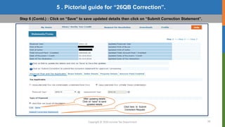 18
Copyright © 2016 Income Tax Department
5 . Pictorial guide for “26QB Correction”.
Step 6 (Contd.) : Click on “Save” to save updated details then click on “Submit Correction Statement”.
After updating details
Click on “save” to save
updated details
Click here to Submit
Correction Request.
 