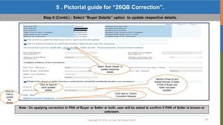 19
Copyright © 2016 Income Tax Department
5 . Pictorial guide for “26QB Correction”.
Step 6 (Contd.) : Select “Buyer Details” option to update respective details.
Click on
Edit to
update
the
details
Select “Buyer Details” to
update respective
details
Note : On applying correction in PAN of Buyer or Seller or both, user will be asked to confirm if PAN of Seller is known or
unknown.
Mention Email ID and
Mobile Number of Seller
if PAN of Buyer and
Seller has been
Updated.
Click here to Submit
Correction Request
Click on Save to
save updated
details
 