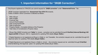 2
1. Important Information for “26QB Correction”.
Copyright © 2016 Income Tax Department
• Only Buyers registered on TRACES can submit request for “26QB correction” under “Statements/Forms ” Tab.
• 26QB Correction applicable from Assessment Year 2014-15 onwards.
• Fields of 26QB in which Correction is allowed as follows :
1. PAN of Buyer
2. PAN of Seller
3. Financial Year
4. Amount Paid/Credited
5. Date of Payment/Credit
6. Date of Deduction
7. Property Details –(Complete Address of the Property)
8. Total Value of Consideration (Property Value)
• If Buyer files 26QB Correction and “Seller” is known , correction can be submitted through E-Verified (Internet Banking) /AO
Approval/DSC (If Buyers DSC is registered) for updating PAN details (Buyer /Seller).
• If Digital Signature is not registered and Buyer or Seller is non Traceable , the correction request can be submitted through AO
Approval option for updating PAN details (Buyer/ Seller).
• If Digital Signature is not registered, Buyer or Seller is known , the correction request can be submitted through E-Verified
(Internet Banking) /AO Approval option for updating PAN details (Buyer Seller).
 