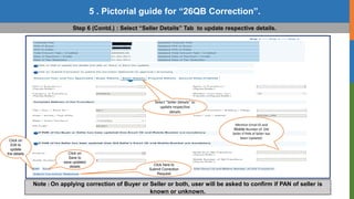 20
Copyright © 2016 Income Tax Department
5 . Pictorial guide for “26QB Correction”.
Step 6 (Contd.) : Select “Seller Details” Tab to update respective details.
Select “Seller Details” to
update respective
details
Click on
Edit to
update
the details Click on
Save to
save updated
details Click here to
Submit Correction
Request
Note : On applying correction of Buyer or Seller or both, user will be asked to confirm if PAN of seller is
known or unknown.
Mention Email ID and
Mobile Number of Old
Seller if PAN of Seller has
been Updated.
 