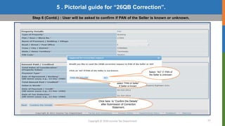 21
Copyright © 2016 Income Tax Department
5 . Pictorial guide for “26QB Correction”.
Step 6 (Contd.) : User will be asked to confirm if PAN of the Seller is known or unknown.
Select “AO” if PAN of
the Seller is Unknown
select “PAN of Seller”
If Seller is known
Click here to “Confirm the Details”
after Submission of Correction
Statement.
 