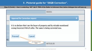 22
Copyright © 2016 Income Tax Department
5 . Pictorial guide for “26QB Correction”.
Step 6 (Contd.) : User is selecting “AO” tab if PAN of the Seller is Unknown then below dialogue box will pop up.
Click here to proceed
further
 