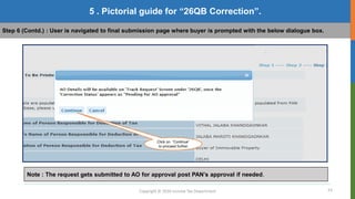 23
Copyright © 2016 Income Tax Department
5 . Pictorial guide for “26QB Correction”.
Step 6 (Contd.) : User is navigated to final submission page where buyer is prompted with the below dialogue box.
Click on “Continue”
to proceed further
Note : The request gets submitted to AO for approval post PAN’s approval if needed.
 