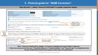 Copyright © 2016 Income Tax Department 25
5 . Pictorial guide for “26QB Correction”.
Step 6(Contd. ) : Select “Amount Paid/Credit” to update respective details.
Select “Amount
Paid/Credit” to update
respective details
Click on
Edit to
update
the details
Click on
Save to
save updated
details
Click here to Submit
Correction Request
Note : If Amount Paid/Credit is updated , Correction submitted will require Seller’s approval.
• If User has selected more than one “Transferee (Buyer) or Transferor(Seller)” and “Payment type” as Installments then
Amount Paid/Credit should not be equal to total value of Consideration.
 