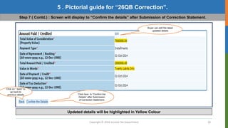 Copyright © 2016 Income Tax Department 28
5 . Pictorial guide for “26QB Correction”.
Step 7 ( Contd.) : Screen will display to “Confirm the details” after Submission of Correction Statement.
Buyer can edit the latest
updated details
Click here to “Confirm the
Details” after Submission
of Correction Statement.
Click on “ back” to
go back to
previous details
Updated details will be highlighted in Yellow Colour
 