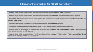 Copyright © 2016 Income Tax Department 3
1. Important Information for “26QB Correction”.
• If PAN of Seller requires to be updated, the correction request will require “Previous Seller’s” approval.
• If PAN of Buyer requires to be updated, the correction request will require Seller’s” and intended (New) Buyer approval.
• If both PAN of Seller and Buyer require to be updated, the correction request will require approval from Previous Seller and
intended (New) Buyer.
• If Amount Paid/Credited is updated, the correction submitted will require Seller’s Approval.
• Jurisdictional AO will be decided on the bases of Buyer’s PAN’s (PAN submitting the correction) Jurisdiction.
• If user is doing 26QB correction for the First Time or Second Time in Seller’s PAN +Amount Paid /Credit, Correction request
will be directly submitted for A.O. Approval.
• If user is doing 26QB correction for the First Time or Second Time in Buyer’s PAN + Seller’s PAN + Amount Paid/ Credit
request will be directly submitted for A.O. approval.
 