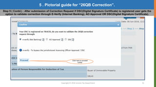 Copyright © 2016 Income Tax Department 31
5 . Pictorial guide for “26QB Correction”.
Step 9 ( Contd.) : After submission of Correction Request if DSC(Digital Signature Certificate) is registered user gets the
option to validate correction through E-Verify (Internet Banking), AO Approval OR DSC(Digital Signature Certificate).
Click here to proceed
further
 