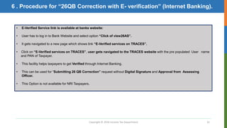 Copyright © 2016 Income Tax Department 32
• E-Verified Service link is available at banks website:
• User has to log in to Bank Website and select option “Click of view26AS”.
• It gets navigated to a new page which shows link “E-Verified services on TRACES”.
• Click on “E-Verified services on TRACES”, user gets navigated to the TRACES website with the pre populated User name
and PAN of Taxpayer.
• This facility helps taxpayers to get Verified through Internet Banking.
• This can be used for “Submitting 26 QB Correction” request without Digital Signature and Approval from Assessing
Officer.
• This Option is not available for NRI Taxpayers.
6 . Procedure for “26QB Correction with E- verification” (Internet Banking).
 