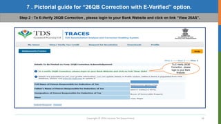Copyright © 2016 Income Tax Department 34
7 . Pictorial guide for “26QB Correction with E-Verified” option.
Step 2 : To E-Verify 26QB Correction , please login to your Bank Website and click on link “View 26AS”.
To E-Verify 26QB
Correction , please
login to your Bank
Website.
 