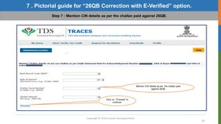 Copyright © 2016 Income Tax Department
39
7 . Pictorial guide for “26QB Correction with E-Verified” option.
Step 7 : Mention CIN details as per the challan paid against 26QB.
Click on “Proceed” to
continue.
Mention CIN details as per the challan paid
against 26QB
 