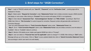 4
2. Brief steps for “26QB Correction”.
Copyright © 2016 Income Tax Department
• Step 1 : Login to TRACES website with your “User ID”, “Password” and the “Verification Code”. Landing page will be
displayed on Screen.
• Step 2 : Select option “ Request for Correction” under “Statements/ Forms” tab to initiate correction request. 26QB checklist
will display on next screen. After clicking on “Proceed” Pop-Up window will display (If DSC is not registered).
• Step 3 : Enter relevant “Assessment Year”, “Acknowledgement Number” and “PAN of Seller” according to filed Form
26QB, then Click on “File Correction” to submit request for correction. Request number will generate after submission of
Correction Request.
User can check Requested Status in “Track Correction Request” option under “Statements/ Forms” tab.
• Step 4 : Go to “ Track Correction Request” option under “Statements/ Forms” tab and initiate correction once the status is “
Available”. Click on “Available” status to continue.
• Step 5 : Mention CIN details as per challan paid against 26QB then click on “Proceed” .
• Step 6 : User can select on “Financial Year and Tax applicable” option to change F.Y in 26QB. After clicking on “Edit” button.
Message will pop up on the screen. Click on “Save” to save updated details then click on “Submit Correction Statement”(Select
tab accordingly in which user want to do edit details).
 
