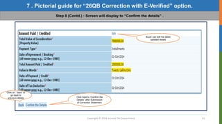 Copyright © 2016 Income Tax Department 41
7 . Pictorial guide for “26QB Correction with E-Verified” option.
Step 8 (Contd.) : Screen will display to “Confirm the details” .
Buyer can edit the latest
updated details
Click here to “Confirm the
Details” after Submission
of Correction Statement.
Click on “ back” to
go back to
previous details
 