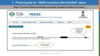 Copyright © 2016 Income Tax Department 42
7 . Pictorial guide for “26QB Correction with E-Verified” option.
Step 9 : Correction Statement submitted successfully message will display on the screen.
Correction ID will
generate after
submission of
correction
Click here to check
correction status.
 