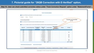 Copyright © 2016 Income Tax Department 43
7. Pictorial guide for “26QB Correction with E-Verified” option.
Step 10 : User can check submitted correction status under “Track Correction Request” option under “Statement/Forms”.
Correction will Submitted
to ITD .
 