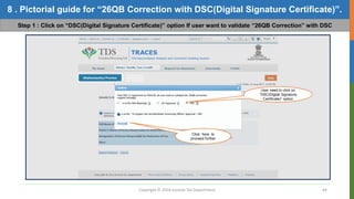 Copyright © 2016 Income Tax Department 44
8 . Pictorial guide for “26QB Correction with DSC(Digital Signature Certificate)”.
Step 1 : Click on “DSC(Digital Signature Certificate)” option If user want to validate “26QB Correction” with DSC
User need to click on
“DSC(Digital Signature
Certificate)” option
Click here to
proceed further
 