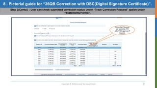 Copyright © 2016 Income Tax Department 47
8 . Pictorial guide for “26QB Correction with DSC(Digital Signature Certificate)”.
Step 3(Contd.) : User can check submitted correction status under “Track Correction Request” option under
“Statements/Forms”.
Correction Request
will submit to ITD
after PAN approval if
required.
 