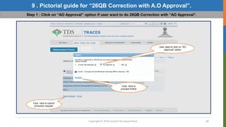 Copyright © 2016 Income Tax Department 48
9 . Pictorial guide for “26QB Correction with A.O Approval”.
Step 1 : Click on “AO Approval” option if user want to do 26QB Correction with “AO Approval”.
User need to click on “AO
Approval” option
Click here to
proceed further
Click here to submit
correction request.
 
