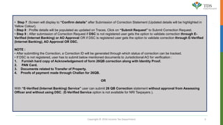 Copyright © 2016 Income Tax Department 5
• Step 7 :Screen will display to “Confirm details” after Submission of Correction Statement (Updated details will be highlighted in
Yellow Colour).
•.Step 8 : Profile details will be populated as updated on Traces. Click on “Submit Request” to Submit Correction Request.
• Step 9 : After submission of Correction Request if DSC is not registered user gets the option to validate correction through E-
Verified (Internet Banking) or AO Approval OR if DSC is registered user gets the option to validate correction through E-Verified
(Internet Banking), AO Approval OR DSC.
NOTE :
• After submitting the Correction, a Correction ID will be generated through which status of correction can be tracked.
• If DSC is not registered, user has to submit below mentioned documents to Jurisdictional AO for verification :
1. Furnish hard copy of Acknowledgement of form 26QB correction along with Identity Proof.
2. PAN Card.
3. Documents related to Transfer of Property.
4. Proofs of payment made through Challan for 26QB.
OR
With “E-Verified (Internet Banking) Service” user can submit 26 QB Correction statement without approval from Assessing
Officer and without using DSC. (E-Verified Service option is not available for NRI Taxpayers ).
 