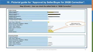 Copyright © 2016 Income Tax Department 56
10 . Pictorial guide for “Approval by Seller/Buyer for 26QB Correction”.
Step 2(Contd.) : User can check the edited fields in “26QB Correction”.
Edited details will be
highlighted in Yellow colour
 
