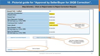 Copyright © 2016 Income Tax Department 58
10 . Pictorial guide for “Approval by Seller/Buyer for 26QB Correction”.
Step 2(Contd.) : Click on Reject button to Reject Correction Request.
Click here to Reject Correction
Request . Comment is mandatory
in case of Rejection
Click on Submit
Edited details will be
highlighted in Yellow
colour
 
