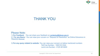 Copyright © 2016 Income Tax Department 59
THANK YOU
Please Note:
1) For Feedback : You can share your feedback on contactus@tdscpc.gov.in
2) For any Query : You can raise your concern on “Request for Resolution” as Online Grievance on
TRACES Website.
3) For any query related to website: You can raise your concern on below mentioned numbers
Toll Free Number - 1800103 0344
Land Line Number - 0120 4814600
 