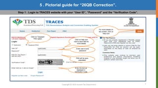 7
5 . Pictorial guide for “26QB Correction”.
Copyright © 2016 Income Tax Department
Step 1 : Login to TRACES website with your “User ID”, “Password” and the “Verification Code”.
Click on Taxpayer/
PAO option
For more details on
any screen, click on
Help icon
Click on help icon
next to each field for
more details
Enter user id and
password
PAN will be auto-
populated.
Enter the text as
displayed in
Verification Code
 