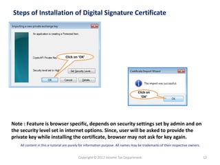 Steps of Installation of Digital Signature Certificate

Click on ‘OK’

Click on
‘OK’

Note : Feature is browser specific, depends on security settings set by admin and on
the security level set in internet options. Since, user will be asked to provide the
private key while installing the certificate, browser may not ask for key again.
All content in this e-tutorial are purely for information purpose. All names may be trademarks of their respective owners.

Copyright © 2012 Income Tax Department

12

 