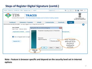 Steps of Register Digital Signature (contd.)

Enter ‘Password’
which was set at
the time of
installing the
certificate
Click on
‘OK’

Note : Feature is browser specific and depend on the security level set in internet
options
17

 