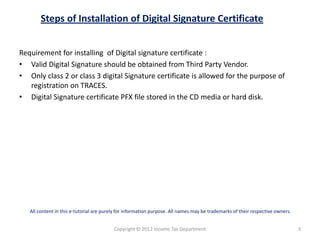 Steps of Installation of Digital Signature Certificate
Requirement for installing of Digital signature certificate :
• Valid Digital Signature should be obtained from Third Party Vendor.
• Only class 2 or class 3 digital Signature certificate is allowed for the purpose of
registration on TRACES.
• Digital Signature certificate PFX file stored in the CD media or hard disk.

All content in this e-tutorial are purely for information purpose. All names may be trademarks of their respective owners.

Copyright © 2012 Income Tax Department

3

 