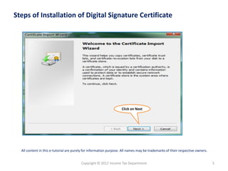 Steps of Installation of Digital Signature Certificate

Click on Next

All content in this e-tutorial are purely for information purpose. All names may be trademarks of their respective owners.

Copyright © 2012 Income Tax Department

5

 