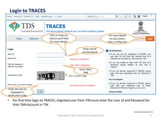 Login to TRACES
Copyright © 2012 Income Tax Department 2
• For first time login to TRACES, migrated user from TIN must enter the User Id and Password for
their TAN Account in TIN
Click on help ion
next to each field
for more details
For more details
on any screen,
click on Help icon
Enter the text as
displayed in
Verification Code
Enter TAN /
PAN
Enter userid
and password
www.simpletaxindia.net
 