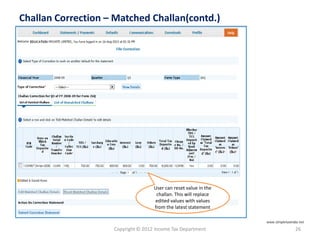 Copyright © 2012 Income Tax Department 26
Challan Correction – Matched Challan(contd.)
User can reset value in the
challan. This will replace
edited values with values
from the latest statement
www.simpletaxindia.net
 