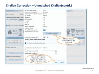 Copyright © 2012 Income Tax Department 28
Challan Correction – Unmatched Challan(contd.)
Choose to tag a
challan / BIN to the
statement
”
User can edit fields in
the overlay without
tagging the challan and
click on ‘Save’ as well
www.simpletaxindia.net
 