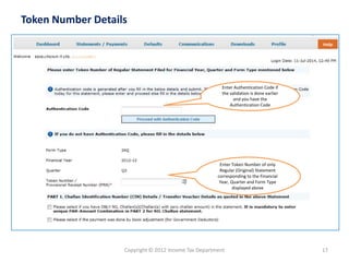 Copyright © 2012 Income Tax Department 
17 
Token Number Details 
Enter Authentication Code if the validation is done earlier and you have the Authentication Code 
Enter Token Number of only Regular (Original) Statement corresponding to the Financial Year, Quarter and Form Type displayed above  