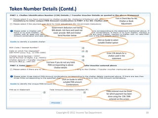 Copyright © 2012 Income Tax Department 
18 
Token Number Details (Contd.) 
Tick in Check Box for NIL Challan or Book AdjustmentGovernment deductorsnot having BIN details tick here and need not need provide BSR and Challan Serial Number below 
Enter CIN details for a challan used in the statement 
Click on Guide to select suitable Challan option 
PANs entered must be those for which payment has been done using the CIN / BIN entered on this screen 
Tick here if you do not any Valid PAN corresponding to above Challan details 
Click on Guide to select suitable PAN amount Combinations  