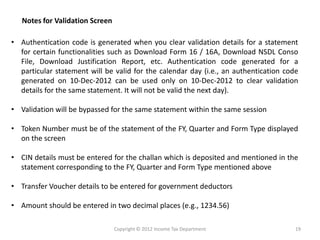 •AuthenticationcodeisgeneratedwhenyouclearvalidationdetailsforastatementforcertainfunctionalitiessuchasDownloadForm16/16A,DownloadNSDLConsoFile,DownloadJustificationReport,etc.Authenticationcodegeneratedforaparticularstatementwillbevalidforthecalendarday(i.e.,anauthenticationcodegeneratedon10-Dec-2012canbeusedonlyon10-Dec-2012toclearvalidationdetailsforthesamestatement.Itwillnotbevalidthenextday). 
•Validationwillbebypassedforthesamestatementwithinthesamesession 
•TokenNumbermustbeofthestatementoftheFY,QuarterandFormTypedisplayedonthescreen 
•CINdetailsmustbeenteredforthechallanwhichisdepositedandmentionedinthestatementcorrespondingtotheFY,QuarterandFormTypementionedabove 
•TransferVoucherdetailstobeenteredforgovernmentdeductors 
•Amountshouldbeenteredintwodecimalplaces(e.g.,1234.56) 
Notes for Validation Screen 
Copyright © 2012 Income Tax Department 
19  