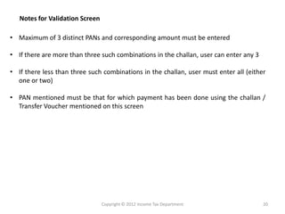 •Maximumof3distinctPANsandcorrespondingamountmustbeentered 
•Iftherearemorethanthreesuchcombinationsinthechallan,usercanenterany3 
•Iftherelessthanthreesuchcombinationsinthechallan,usermustenterall(eitheroneortwo) 
•PANmentionedmustbethatforwhichpaymenthasbeendoneusingthechallan/ TransferVouchermentionedonthisscreen 
Notes for Validation Screen 
Copyright © 2012 Income Tax Department 
20  