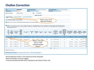 Challan Correction 
Select a tab ‘List of Matched Challans 
Select a row and click on ”Edit matched Challan Details” 
•All the Matched challanin the statement will be displayed. 
•Matched Challancannot be tagged. 
•Provisionally Matched BIN will be displayed under Match Challan Tab.  