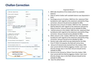 Challan Correction 
Edit fields in the overlay and click on ‘Save’ 
Important Notes : 
1.BSR Code should be of the challan which has available balance. 
2.Date on which challan with available balance was deposited in bank . 
3.Surcharge amount of challan / BIN from the statement filed by deductor with regards to the statement selected for filing correction .Amount should not be editable for BINs. 
4.Education Cess amount of challan / BIN from the statement filed by deductor with regards to the statement selected for filing correction. Amount should not be editable for BINs. 
5.Interest amount in the challan / BIN from the statement filed by deductor with regards to the statement selected for filing correction. Amount should not be editable for BINs. 
6.Other amount in the challan / BIN from the statement filed by deductor with regards to the statement selected for filing correction. Amount should not be editable for BINs. 
7.Section code under which tax was deducted for the PAN. From FY 2013-14 onwards, this field will not be there. 
8.Amount of interest to be claimed from this challan / BIN. User cannot edit this field by tagging a challan. User must directly change value in the field. Amount should not be editable for BINs. 
9.Amount to be claimed as 'Others' from this challan / BIN . User cannot edit this field by tagging a challan. User must directly change value in the field. Amount should not be editable for BINs. 
10.Save the edited detail.  