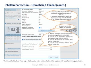 Copyright © 2012 Income Tax Department 
29 
Challan Correction –Unmatched Challan(contd.) 
Choose to tag a challan / BIN to the statement 
” 
•For Unmatched challans, if user tags a challan , value in the existing challan will be replaced with value from the tagged challan. 1. Levy :Levy will be displayed as 'NA' and be disabled for statements prior to FY 2013-14.2. Amount to be displayed in exactly two decimal places (e.g., 2450.09, 2450.90) 3. 'Yes' indicates Government deductor 
1..Amountclaimedastotaltaxdepositedforalldeducteestaggedtothischallan/BIN 
2.Amounttobedisplayedinexactlytwodecimalplaces(e.g.,2450.09,2450.90) 
3.Amountofinteresttobeclaimedfromselectedchallan/BIN 
4.Amounttobeclaimedas'Others'fromselectedchallan/BIN  