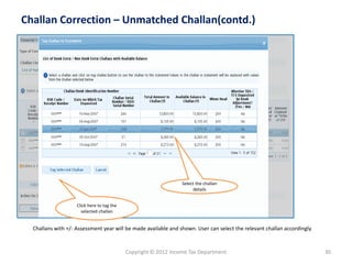 Copyright © 2012 Income Tax Department 
30 
Challan Correction –Unmatched Challan(contd.) 
Select the challan detailsClick here to tag the selected challan 
Challans with +/-Assessment year will be made available and shown. User can select the relevant challanaccordingly.  