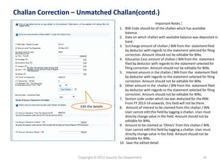 Copyright © 2012 Income Tax Department 
31 
Challan Correction –Unmatched Challan(contd.) 
Edit the details 
Important Notes : 
1.BSR Code should be of the challan which has available balance. 
2.Date on which challan with available balance was deposited in bank . 
3.Surcharge amount of challan / BIN from the statement filed by deductor with regards to the statement selected for filing correction .Amount should not be editable for BINs. 
4.Education Cess amount of challan / BIN from the statement filed by deductor with regards to the statement selected for filing correction. Amount should not be editable for BINs. 
5.Interest amount in the challan / BIN from the statement filed by deductor with regards to the statement selected for filing correction. Amount should not be editable for BINs. 
6.Other amount in the challan / BIN from the statement filed by deductor with regards to the statement selected for filing correction. Amount should not be editable for BINs. 
7.Section code under which tax was deducted for the PAN. From FY 2013-14 onwards, this field will not be there. 
8.Amount of interest to be claimed from this challan / BIN. User cannot edit this field by tagging a challan. User must directly change value in the field. Amount should not be editable for BINs. 
9.Amount to be claimed as 'Others' from this challan / BIN . User cannot edit this field by tagging a challan. User must directly change value in the field. Amount should not be editable for BINs. 
10.Save the edited detail.  
