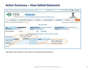 Copyright © 2012 Income Tax Department 
36 
Action Summary –View Edited Statement 
Click on hyperlink to view the edited detail for specific default 
Click on ‘Confirm’ and Correction Ready for Submission 
” 
Both Admin User and Sub-user can able to view statements saved by them  