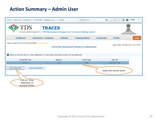 Copyright © 2012 Income Tax Department 
39 
Action Summary –Admin User 
Select the row for action 
Click on ‘ View Statement’ to proceed further  