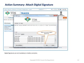 Copyright © 2012 Income Tax Department 
41 
Action Summary-Attach Digital Signature 
Select and attach digital Signatures 
Digital Signatures are not mandatory in challan correction.  