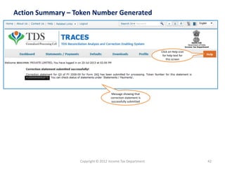 Copyright © 2012 Income Tax Department 
42 
Action Summary –Token Number Generated 
Click on Help icon for help text for this screen 
Message showing that correction statement is successfully submitted 