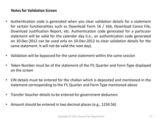 • Authentication code is generated when you clear validation details for a statement
for certain functionalities such as Download Form 16 / 16A, Download Conso File,
Download Justification Report, etc. Authentication code generated for a particular
statement will be valid for the calendar day (i.e., an authentication code generated
on 10-Dec-2012 can be used only on 10-Dec-2012 to clear validation details for the
same statement. It will not be valid the next day).
• Validation will be bypassed for the same statement within the same session
• Token Number must be of the statement of the FY, Quarter and Form Type displayed
on the screen
• CIN details must be entered for the challan which is deposited and mentioned in the
statement corresponding to the FY, Quarter and Form Type mentioned above
• Transfer Voucher details to be entered for government deductors
• Amount should be entered in two decimal places (e.g., 1234.56)
Notes for Validation Screen
Copyright © 2012 Income Tax Department 17
 