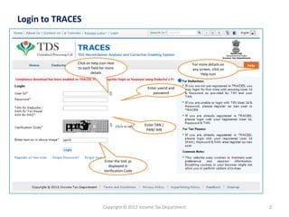 Login to TRACES
Copyright © 2012 Income Tax Department 2
Click on help icon next
to each field for more
details
For more details on
any screen, click on
Help icon
Enter the text as
displayed in
Verification Code
Enter TAN /
PAN/ AIN
Enter userid and
password
 