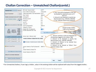 Copyright © 2012 Income Tax Department 27
Challan Correction – Unmatched Challan(contd.)
Choose to tag a challan
/ BIN to the statement
”
• For Unmatched challans, if user tags a challan , value in the existing challan will be replaced with value from the tagged challan.
1. Levy :Levy will be displayed as 'NA' and
be disabled for statements prior to FY
2013-14.
2. Amount to be displayed in exactly two
decimal places (e.g., 2450.09, 2450.90)
3. 'Yes' indicates Government deductor
1. . Amount claimed as total tax deposited for
all deductees tagged to this challan / BIN
2. Amount to be displayed in exactly two
decimal places (e.g., 2450.09, 2450.90)
3. Amount of interest to be claimed from
selected challan / BIN
4. Amount to be claimed as 'Others' from
selected challan / BIN
 